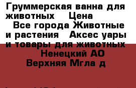 Груммерская ванна для животных. › Цена ­ 25 000 - Все города Животные и растения » Аксесcуары и товары для животных   . Ненецкий АО,Верхняя Мгла д.